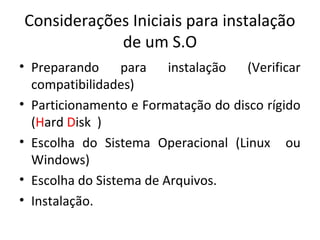 Considerações Iniciais para instalação
            de um S.O
• Preparando      para   instalação  (Verificar
  compatibilidades)
• Particionamento e Formatação do disco rígido
  (Hard Disk )
• Escolha do Sistema Operacional (Linux ou
  Windows)
• Escolha do Sistema de Arquivos.
• Instalação.
 