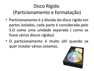 Disco Rígido
    (Particionamento e formatação)
• Particionamento é a divisão do disco rígido em
  partes isoladas, cada parte é considerada pelo
  S.O como uma unidade separada ( como se
  fosse vários discos rígidos)
• O particionamento é muito útil quando se
  quer instalar vários sistemas. operacionais.
 
