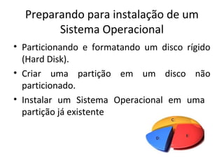 Preparando para instalação de um
        Sistema Operacional
• Particionando e formatando um disco rígido
  (Hard Disk).
• Criar uma partição em um disco não
  particionado.
• Instalar um Sistema Operacional em uma
  partição já existente
 