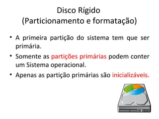 Disco Rígido
    (Particionamento e formatação)
• A primeira partição do sistema tem que ser
  primária.
• Somente as partições primárias podem conter
  um Sistema operacional.
• Apenas as partição primárias são inicializáveis.
 