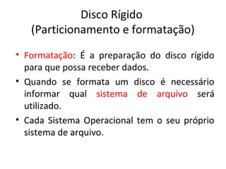 Disco Rígido
   (Particionamento e formatação)
• Formatação: É a preparação do disco rígido
  para que possa receber dados.
• Quando se formata um disco é necessário
  informar qual sistema de arquivo será
  utilizado.
• Cada Sistema Operacional tem o seu próprio
  sistema de arquivo.
 