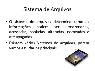 Sistema de Arquivos

• O sistema de arquivos determina como as
  informações podem ser armazenadas,
  acessadas, copiadas, alteradas, nomeadas e
  até apagadas.
• Existem vários Sistemas de arquivos, porém
  vamos estudar os principais.
 