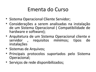 Ementa do Curso
• Sistema Operacional Cliente Servidor;
• Considerações a serem analisadas na instalação
  de um Sistema Operacional ( Compatibilidade de
  hardware e software);
• Arquitetura de um Sistema Operacional cliente e
  servidor , requisitos mínimos; tipos de
  instalações
• Sistemas de Arquivos;
• Principais protocolos suportados pelo Sistema
  Operacional;
• Serviços de rede disponibilizados;
 