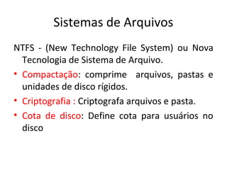 Sistemas de Arquivos
NTFS - (New Technology File System) ou Nova
  Tecnologia de Sistema de Arquivo.
• Compactação: comprime arquivos, pastas e
  unidades de disco rígidos.
• Criptografia : Criptografa arquivos e pasta.
• Cota de disco: Define cota para usuários no
  disco
 