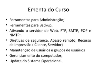 Ementa do Curso
• Ferramentas para Administração;
• Ferramentas para Backup;
• Ativando o servidor de Web, FTP, SMTP, POP e
  NMTP;
• Diretivas de segurança, Acesso remoto; Recurso
  de impressão ( Cliente, Servidor)
• Manutenção de usuários e grupos de usuários
• Gerenciamento do computador;
• Update do Sistema Operacional.
 