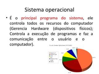 Sistema operacional
• É o principal programa do sistema, ele
  controla todos os recursos do computador
  (Gerencia Hardware (dispositivos físicos);
  Controla a execução de programas e faz a
  comunicação entre o usuário e o
  computador).
 