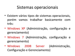 Sistemas operacionais
• Existem vários tipos de sistemas operacionais,
  porém vamos trabalhar basicamente com
  três:
• Windows XP (Administração, configuração e
  gerenciamento)
• Windows 7 (Administração, configuração e
  gerenciamento)
• Windows 2008 Server (Administração,
  Configuração e Gerenciamento)
 
