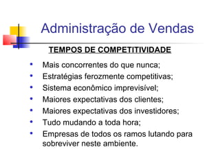 Administração de Vendas
TEMPOS DE COMPETITIVIDADE








Mais concorrentes do que nunca;
Estratégias ferozmente competitivas;
Sistema econômico imprevisível;
Maiores expectativas dos clientes;
Maiores expectativas dos investidores;
Tudo mudando a toda hora;
Empresas de todos os ramos lutando para
sobreviver neste ambiente.

 