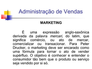 Administração de Vendas
MARKETING
É
uma
expressão
anglo-saxônica
derivada da palavra mercari, do latim, que
significa comércio, ou ato de mercar,
comercializar ou transacionar. Para Peter
Drucker, o marketing deve ser encarado como
uma fórmula para tornar o ato de vender
supérfluo. O objetivo é conhecer e entender o
consumidor tão bem que o produto ou serviço
seja vendido por si só.

 