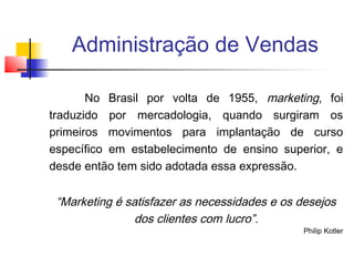 Administração de Vendas
No Brasil por volta de 1955, marketing, foi
traduzido por mercadologia, quando surgiram os
primeiros movimentos para implantação de curso
específico em estabelecimento de ensino superior, e
desde então tem sido adotada essa expressão.

“Marketing é satisfazer as necessidades e os desejos
dos clientes com lucro”.

Philip Kotler

 