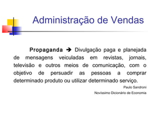 Administração de Vendas
Propaganda  Divulgação paga e planejada
de mensagens veiculadas em revistas, jornais,
televisão e outros meios de comunicação, com o
objetivo de persuadir as pessoas a comprar
determinado produto ou utilizar determinado serviço.
Paulo Sandroni
Novíssimo Dicionário de Economia

 