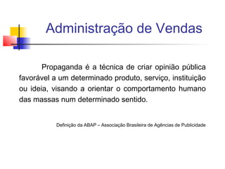 Administração de Vendas
Propaganda é a técnica de criar opinião pública
favorável a um determinado produto, serviço, instituição
ou ideia, visando a orientar o comportamento humano
das massas num determinado sentido.
Definição da ABAP – Associação Brasileira de Agências de Publicidade

 