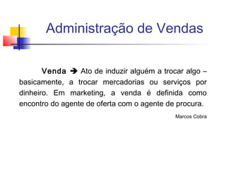Administração de Vendas
Venda  Ato de induzir alguém a trocar algo –
basicamente, a trocar mercadorias ou serviços por
dinheiro. Em marketing, a venda é definida como
encontro do agente de oferta com o agente de procura.
Marcos Cobra

 