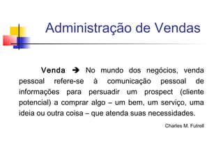 Administração de Vendas
Venda  No mundo dos negócios, venda
pessoal refere-se à comunicação pessoal de
informações para persuadir um prospect (cliente
potencial) a comprar algo – um bem, um serviço, uma
ideia ou outra coisa – que atenda suas necessidades.
Charles M. Futrell

 