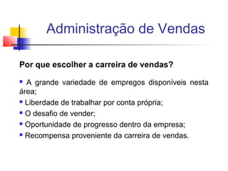 Administração de Vendas
Por que escolher a carreira de vendas?
A grande variedade de empregos disponíveis nesta
área;
 Liberdade de trabalhar por conta própria;
 O desafio de vender;
 Oportunidade de progresso dentro da empresa;
 Recompensa proveniente da carreira de vendas.


 
