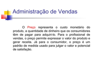 Administração de Vendas
O Preço representa o custo monetário do
produto, a quantidade de dinheiro que os consumidores
têm de pagar para adquiri-lo. Para o profissional de
vendas, o preço permite expressar o valor do produto e
gerar receita. Já para o consumidor, o preço é um
padrão de medida usado para julgar o valor e potencial
de satisfação.

 