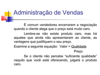 Administração de Vendas
É comum vendedores encerrarem a negociação
quando o cliente alega que o preço está muito caro.
Lembre-se não existe produto caro, mas há
aqueles que ainda não apresentaram ao cliente, as
vantagens que justifiquem o seu preço.
Examine a seguinte equação: Valor = Qualidade
Preço
Se o cliente não percebe “suficiente qualidade”
naquilo que você está oferecendo, julgará o produto
caro.

 
