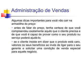 Administração de Vendas
Algumas dicas importantes para você não cair na
armadilha do preço:
 antes de falar do preço, tenha certeza de que você
compreendeu exatamente aquilo que o cliente precisa e
de que você é capaz de provar como o seu produto ou
serviço poderá ajudá-lo;
 se o cliente insiste em dizer que o produto está caro,
valorize os seus benefícios ao invés de ligar para o seu
gerente e solicitar uma condição de venda especial
para aquele negócio.

 