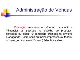 Administração de Vendas

Promoção refere-se a informar, persuadir e
influenciar as pessoas na escolha de produtos,
conceitos ou idéias. O composto promocional envolve
propaganda – com seus anúncios impressos (outdoors,
revistas, jornais) e eletrônicos (rádio, televisão).

 