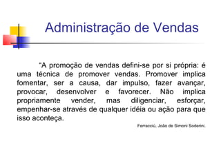 Administração de Vendas
“A promoção de vendas defini-se por si própria: é
uma técnica de promover vendas. Promover implica
fomentar, ser a causa, dar impulso, fazer avançar,
provocar, desenvolver e favorecer. Não implica
propriamente vender, mas diligenciar, esforçar,
empenhar-se através de qualquer idéia ou ação para que
isso aconteça.
Ferracciú, João de Simoni Soderini.

 