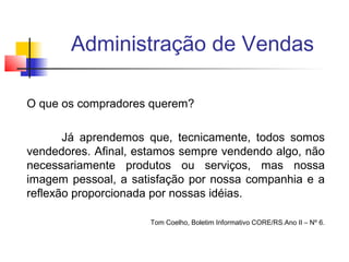 Administração de Vendas
O que os compradores querem?
Já aprendemos que, tecnicamente, todos somos
vendedores. Afinal, estamos sempre vendendo algo, não
necessariamente produtos ou serviços, mas nossa
imagem pessoal, a satisfação por nossa companhia e a
reflexão proporcionada por nossas idéias.
Tom Coelho, Boletim Informativo CORE/RS.Ano II – Nº 6.

 
