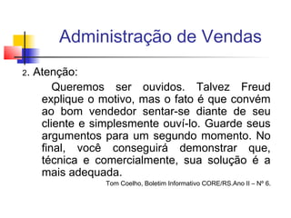 Administração de Vendas
2.

Atenção:
Queremos ser ouvidos. Talvez Freud
explique o motivo, mas o fato é que convém
ao bom vendedor sentar-se diante de seu
cliente e simplesmente ouví-lo. Guarde seus
argumentos para um segundo momento. No
final, você conseguirá demonstrar que,
técnica e comercialmente, sua solução é a
mais adequada.
Tom Coelho, Boletim Informativo CORE/RS.Ano II – Nº 6.

 