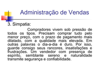 Administração de Vendas
3. Simpatia:
Compradores vivem sob pressão de
todos os tipos. Precisam comprar tudo pelo
menor preço, com o prazo de pagamento mais
dilatado, com a qualidade mais elevada. Em
outras palavras o dia-a-dia é duro. Por isso,
guarde consigo seus rancores, insatisfações e
frustrações. Um vendedor com presença de
espírito, semblante sereno e naturalidade
transmite segurança e confiabilidade.

 