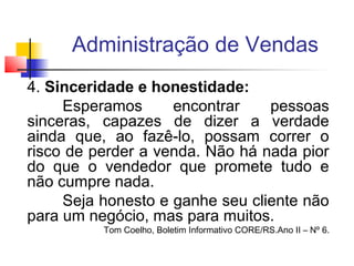 Administração de Vendas
4. Sinceridade e honestidade:
Esperamos
encontrar
pessoas
sinceras, capazes de dizer a verdade
ainda que, ao fazê-lo, possam correr o
risco de perder a venda. Não há nada pior
do que o vendedor que promete tudo e
não cumpre nada.
Seja honesto e ganhe seu cliente não
para um negócio, mas para muitos.

Tom Coelho, Boletim Informativo CORE/RS.Ano II – Nº 6.

 