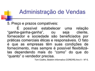 Administração de Vendas
5. Preço e prazos compatíveis:
É possível estabelecer uma relação
“ganha-ganha-ganha”,
ou
seja
cliente,
fornecedor e sociedade são beneficiados por
práticas comerciais éticas e responsáveis. O fato
é que as empresas têm suas condições de
fornecimento, mas sempre é possível flexibilizálas dependendo mais do “como” do que do
“quanto” o vendedor precisa.
Tom Coelho, Boletim Informativo CORE/RS.Ano II – Nº 6.

 