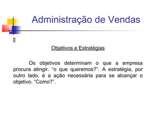 Administração de Vendas

Objetivos e Estratégias
Os objetivos determinam o que a empresa
procura atingir. “o que queremos?”. A estratégia, por
outro lado, é a ação necessária para se alcançar o
objetivo. “Como?”.

 