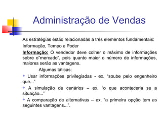Administração de Vendas
As estratégias estão relacionadas a três elementos fundamentais:
Informação, Tempo e Poder
Informação: O vendedor deve colher o máximo de informações
sobre o”mercado”, pois quanto maior o número de informações,
maiores serão as vantagens.
Algumas táticas:
 Usar informações privilegiadas - ex. “soube pelo engenheiro
que...”
 A simulação de cenários – ex. “o que aconteceria se a
situação...”
 A comparação de alternativas – ex. “a primeira opção tem as
seguintes vantagens...”.

 