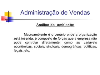 Administração de Vendas
Análise do ambiente:
Macroambiente é o cenário onde a organização
está inserida, é composto de forças que a empresa não
pode controlar diretamente, como as variáveis
econômicas, sociais, sindicais, demográficas, políticas,
legais, etc.

 