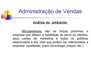 Administração de Vendas
Análise do ambiente:
Microambiente são as forças próximas a
empresa que afetam a habilidade de servir os clientes,
seus canais de marketing e todos os públicos
relacionados a ela, mas que podem ser relacionados a
empresa. (qualidade, prazo de entrega, preços, etc.).

 
