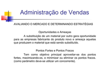 Administração de Vendas
AVALIANDO O MERCADO E DETERMINANDO ESTRATÉGIAS
Oportunidades e Ameaças
A substituição de um material por outro gera oportunidade
para as empresas fabricante do produto novo e ameaça aquelas
que produzem o material que está sendo substituído.
Pontos Fortes e Pontos Fracos
Tem como objetivo principal aproveitar-se dos pontos
fortes, maximizando-os, e minimizar ou eliminar os pontos fracos.
(como parâmetro deve-se utilizar um concorrente).

 