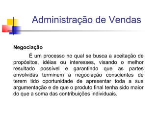 Administração de Vendas
Negociação
É um processo no qual se busca a aceitação de
propósitos, idéias ou interesses, visando o melhor
resultado possível e garantindo que as partes
envolvidas terminem a negociação conscientes de
terem tido oportunidade de apresentar toda a sua
argumentação e de que o produto final tenha sido maior
do que a soma das contribuições individuais.

 