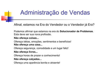 Administração de Vendas
Afinal, estamos na Era do Vendedor ou o Vendedor já Era?
Podemos afirmar que estamos na era do Solucionador de Problemas.
Esta deve ser sua nova profissão.
Não ofereça coisas...
Ofereça idéias, emoções, sentimentos e benefícios!
Não ofereça uma casa...
Ofereça segurança, comodidade e um lugar feliz!
Não ofereça livros...
Ofereça horas de prazer e conhecimento!
Não ofereça calçados...
Ofereça uma aparência bonita e atraente!

 