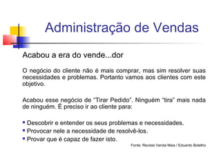 Administração de Vendas
Acabou a era do vende...dor
O negócio do cliente não é mais comprar, mas sim resolver suas
necessidades e problemas. Portanto vamos aos clientes com este
objetivo.
Acabou esse negócio de “Tirar Pedido”. Ninguém “tira” mais nada
de ninguém. É preciso ir ao cliente para:
Descobrir e entender os seus problemas e necessidades.
 Provocar nele a necessidade de resolvê-los.
 Provar que é capaz de fazer isto.


Fonte: Revista Venda Mais / Eduardo Botelho

 