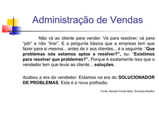 Administração de Vendas
Não vá ao cliente para vender. Vá para resolver; vá para
“pôr” e não “tirar”. E a pergunta básica que a empresa tem que
fazer para si mesma... antes de ir aos clientes... é a seguinte: “Que
problemas nós estamos aptos a resolver?”, ou: “Existimos
para resolver que problemas?”. Porque é exatamente isso que o
vendedor tem que levar ao cliente... soluções.
Acabou a era do vendedor. Estamos na era do SOLUCIONADOR
DE PROBLEMAS. Esta é a nova profissão.
Fonte: Revista Venda Mais / Eduardo Botelho

 