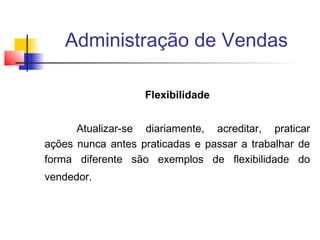 Administração de Vendas
Flexibilidade
Atualizar-se diariamente, acreditar, praticar
ações nunca antes praticadas e passar a trabalhar de
forma diferente são exemplos de flexibilidade do
vendedor.

 