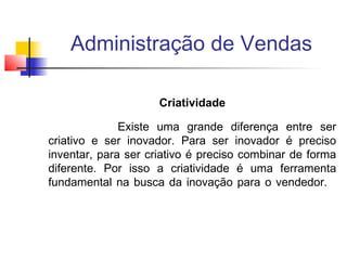 Administração de Vendas
Criatividade
Existe uma grande diferença entre ser
criativo e ser inovador. Para ser inovador é preciso
inventar, para ser criativo é preciso combinar de forma
diferente. Por isso a criatividade é uma ferramenta
fundamental na busca da inovação para o vendedor.

 