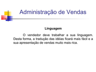 Administração de Vendas
Linguagem
O vendedor deve trabalhar a sua linguagem.
Desta forma, a tradução das idéias ficará mais fácil e a
sua apresentação de vendas muito mais rica.

 