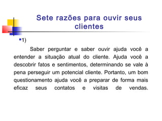 Sete razões para ouvir seus
clientes


1)

Saber perguntar e saber ouvir ajuda você a
entender a situação atual do cliente. Ajuda você a
descobrir fatos e sentimentos, determinando se vale à
pena perseguir um potencial cliente. Portanto, um bom
questionamento ajuda você a preparar de forma mais
eficaz seus contatos e visitas de vendas.

 