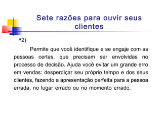 Sete razões para ouvir seus
clientes


2)

Permite que você identifique e se engaje com as
pessoas certas, que precisam ser envolvidas no
processo de decisão. Ajuda você evitar um grande erro
em vendas: desperdiçar seu próprio tempo e dos seus
clientes, fazendo a apresentação perfeita para a pessoa
errada, no lugar errado ou no momento errado.

 