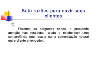 Sete razões para ouvir seus
clientes
3)
Fazendo as perguntas certas, e prestando
atenção nas respostas, ajuda a estabelecer uma
concordância que resulta numa comunicação natural
entre cliente e vendedor.

 