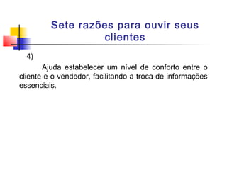 Sete razões para ouvir seus
clientes
4)
Ajuda estabelecer um nível de conforto entre o
cliente e o vendedor, facilitando a troca de informações
essenciais.

 