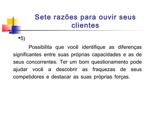 Sete razões para ouvir seus
clientes


5)

Possibilita que você identifique as diferenças
significantes entre suas próprias capacidades e as de
seus concorrentes. Ter um bom questionamento pode
ajudar você a descobrir as fraquezas de seus
competidores e destacar as suas próprias forças.

 
