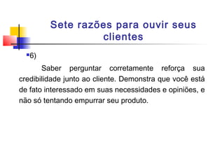 Sete razões para ouvir seus
clientes


6)

Saber perguntar corretamente reforça sua
credibilidade junto ao cliente. Demonstra que você está
de fato interessado em suas necessidades e opiniões, e
não só tentando empurrar seu produto.

 