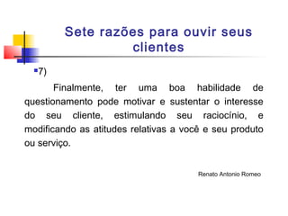 Sete razões para ouvir seus
clientes


7)

Finalmente, ter uma boa habilidade de
questionamento pode motivar e sustentar o interesse
do seu cliente, estimulando seu raciocínio, e
modificando as atitudes relativas a você e seu produto
ou serviço.
Renato Antonio Romeo

 
