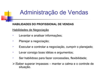Administração de Vendas
HABILIDADES DO PROFISSIONAL DE VENDAS

Habilidades de Negociação


Levantar e analisar informações;



Planejar a negociação;



Executar e controlar a negociação, cumprir o planejado;



Levar consigo boas idéias e argumentos;



Ser habilidoso para fazer concessões, flexibilidade;

Saber superar impasses – manter a calma e o controle de
situação.

 