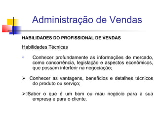 Administração de Vendas
HABILIDADES DO PROFISSIONAL DE VENDAS

Habilidades Técnicas


Conhecer profundamente as informações de mercado,
como concorrência, legislação e aspectos econômicos,
que possam interferir na negociação;

 Conhecer as vantagens, benefícios e detalhes técnicos
do produto ou serviço;
Saber o que é um bom ou mau negócio para a sua
empresa e para o cliente.

 